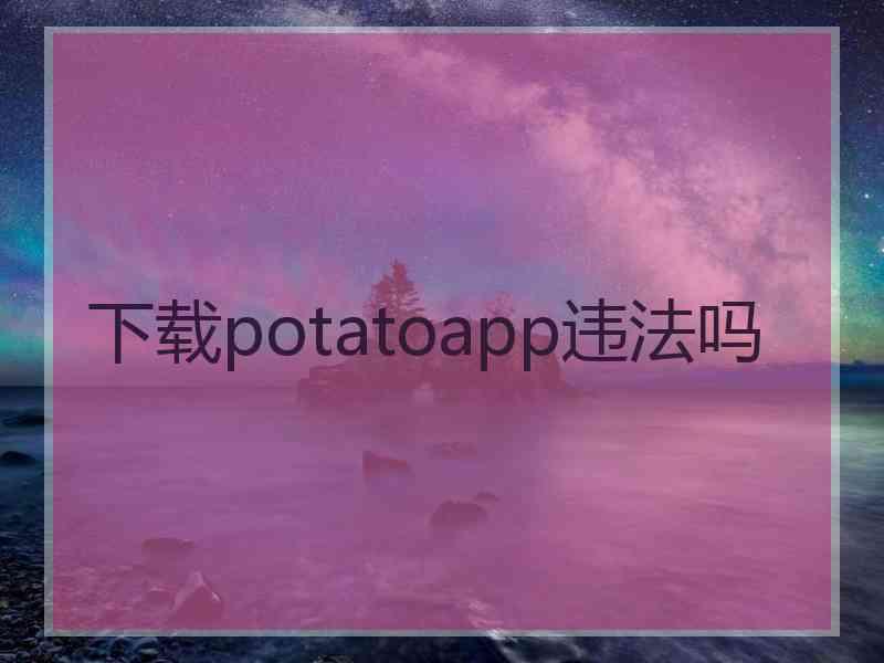 下载potatoapp违法吗